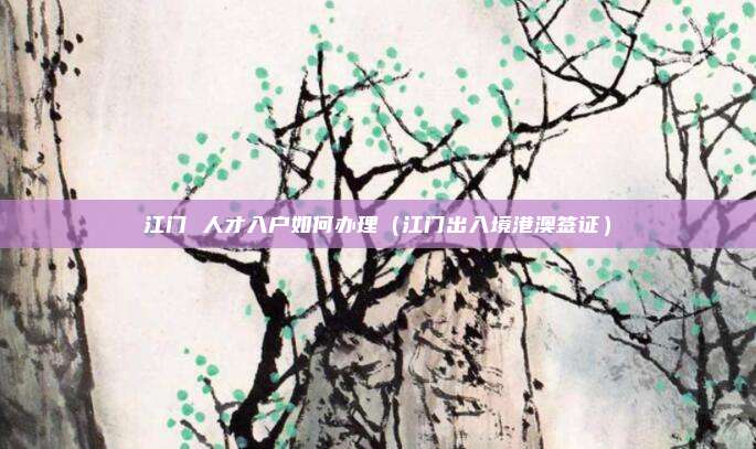 江门 人才入户如何办理(江门出入境港澳签证)