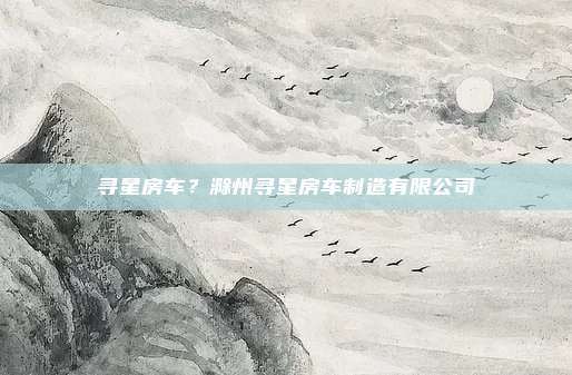 寻星房车？滁州寻星房车制造有限公司
