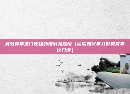 对教育学这门课程的理解和感悟（谈谈如何学习好教育学这门课）