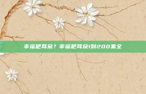 幸福耙耳朵?幸福耙耳朵1到200集全