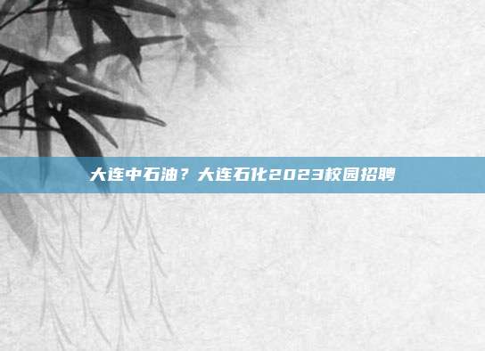 大连中石油?大连石化2023校园招聘