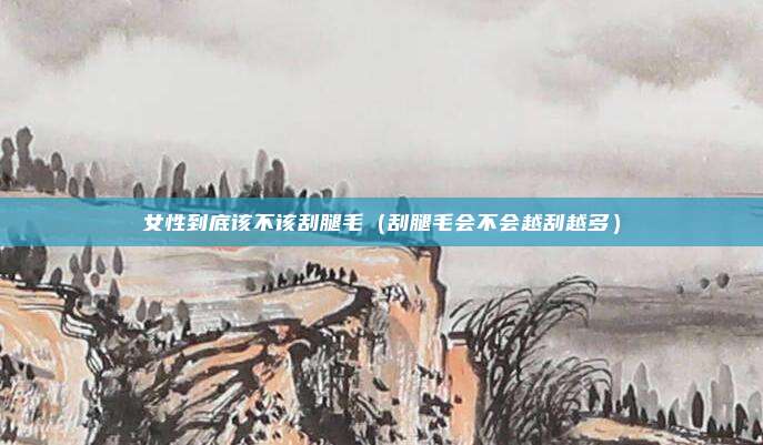 女性到底该不该刮腿毛（刮腿毛会不会越刮越多）