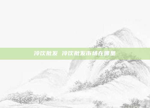 冷饮批发 冷饮批发市场在哪里