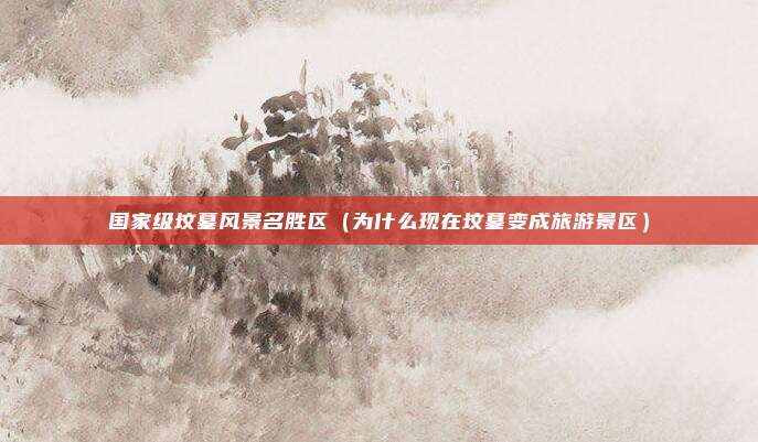 国家级坟墓风景名胜区（为什么现在坟墓变成旅游景区）