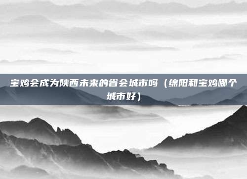 宝鸡会成为陕西未来的省会城市吗(绵阳和宝鸡哪个城市好)