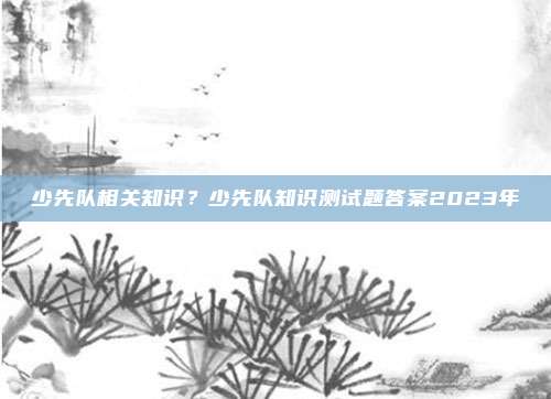 少先队相关知识？少先队知识测试题答案2023年