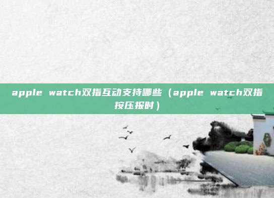 apple watch双指互动支持哪些（apple watch双指按压报时）