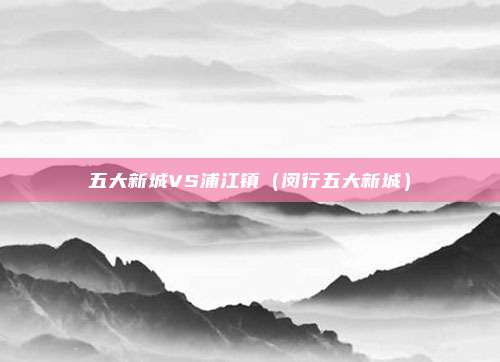 五大新城VS浦江镇（闵行五大新城）
