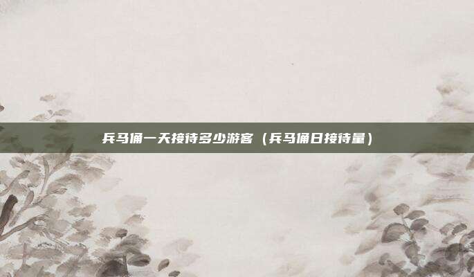 兵马俑一天接待多少游客(兵马俑日接待量)