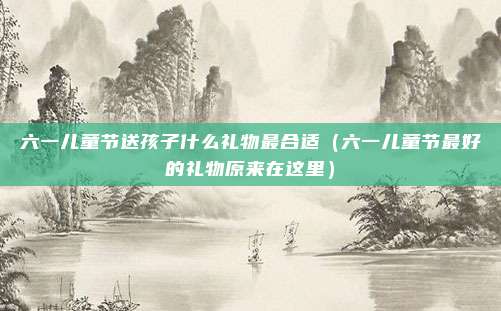 六一儿童节送孩子什么礼物最合适(六一儿童节最好的礼物原来在这里)