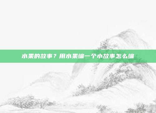 水果的故事？用水果编一个小故事怎么编