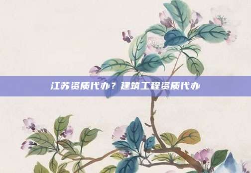 江苏资质代办?建筑工程资质代办