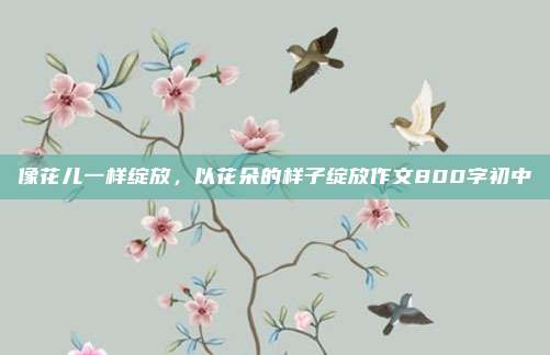 像花儿一样绽放,以花朵的样子绽放作文800字初中