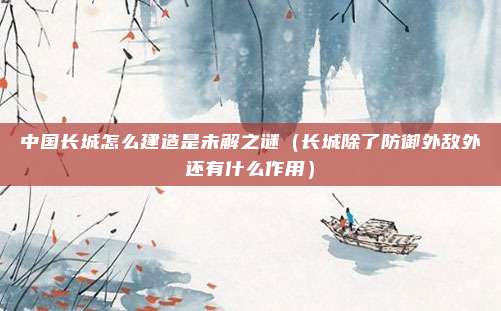 中国长城怎么建造是未解之谜(长城除了防御外敌外还有什么作用)