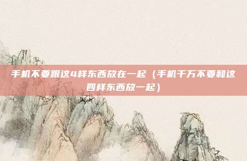 手机不要跟这4样东西放在一起(手机千万不要和这四样东西放一起)