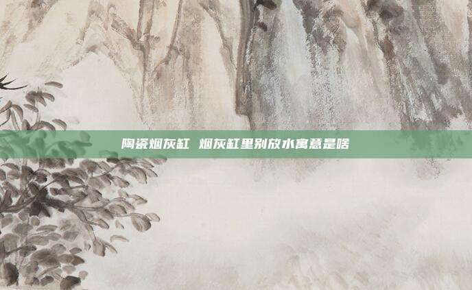 陶瓷烟灰缸 烟灰缸里别放水寓意是啥
