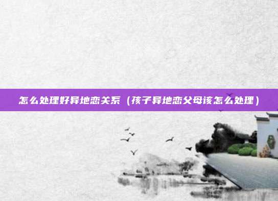 怎么处理好异地恋关系（孩子异地恋父母该怎么处理）