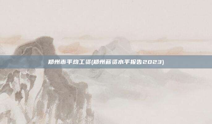 郑州市平均工资(郑州薪资水平报告2023)