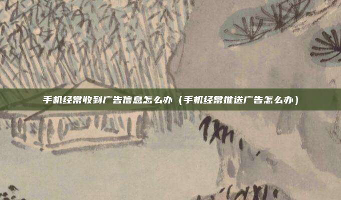 手机经常收到广告信息怎么办(手机经常推送广告怎么办)
