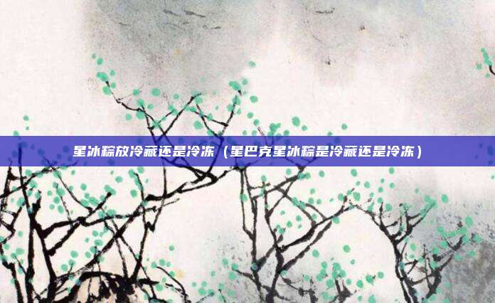 星冰粽放冷藏还是冷冻(星巴克星冰粽是冷藏还是冷冻)