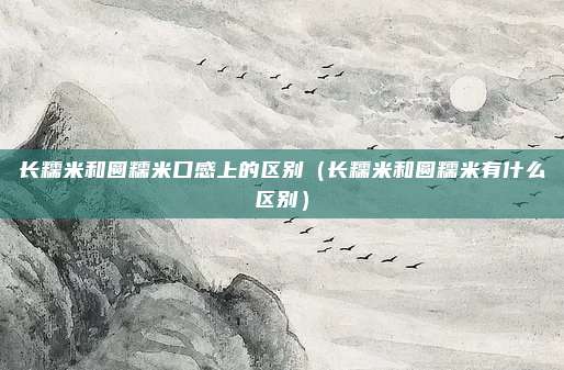 长糯米和圆糯米口感上的区别（长糯米和圆糯米有什么区别）