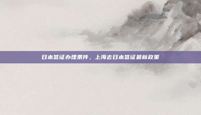 日本签证办理条件，上海去日本签证最新政策