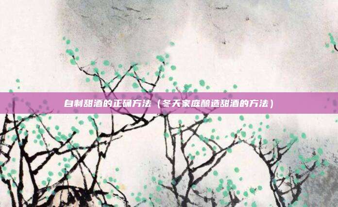 自制甜酒的正确方法（冬天家庭酿造甜酒的方法）
