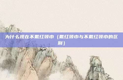 为什么现在不戴红领巾(戴红领巾与不戴红领巾的区别)