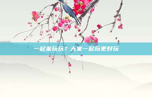 一起来玩玩?大家一起玩更好玩
