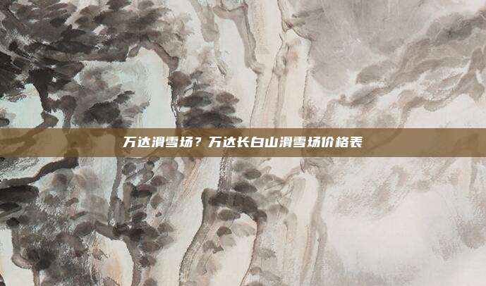 万达滑雪场?万达长白山滑雪场价格表
