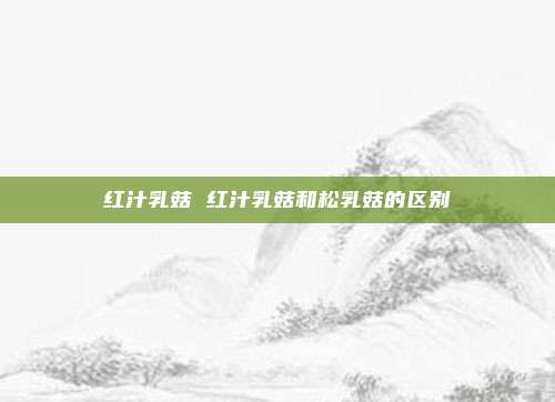 红汁乳菇 红汁乳菇和松乳菇的区别