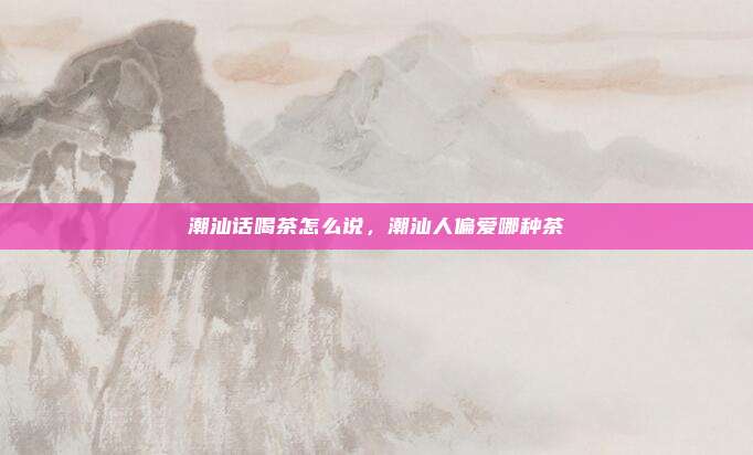 潮汕话喝茶怎么说,潮汕人偏爱哪种茶