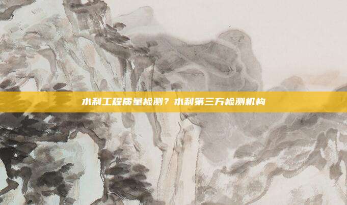 水利工程质量检测？水利第三方检测机构