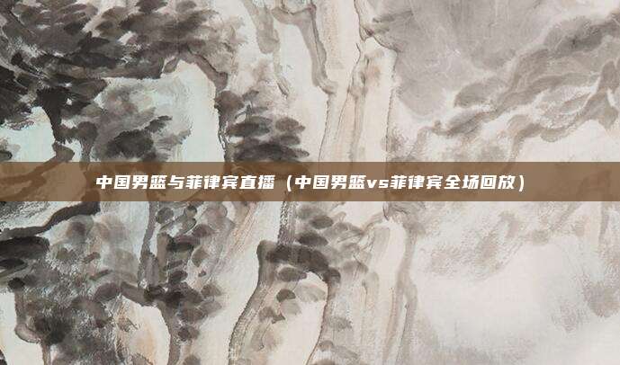 中国男篮与菲律宾直播（中国男篮vs菲律宾全场回放）