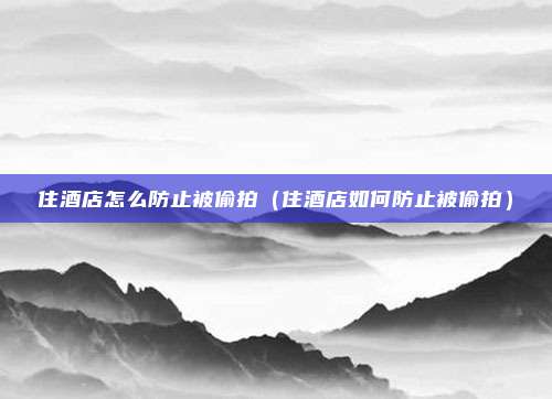住酒店怎么防止被偷拍（住酒店如何防止被偷拍）