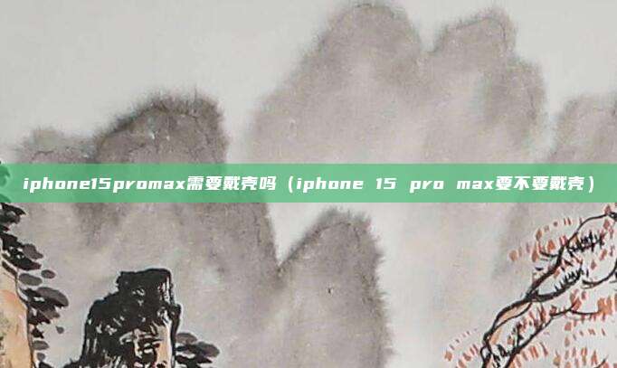 iphone15promax需要戴壳吗（iphone 15 pro max要不要戴壳）