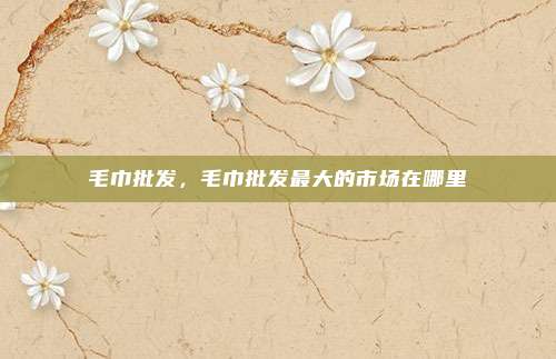 毛巾批发,毛巾批发最大的市场在哪里
