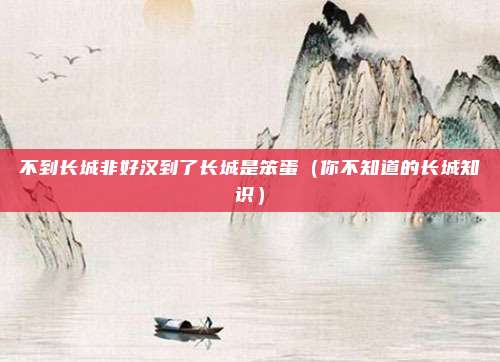 不到长城非好汉到了长城是笨蛋（你不知道的长城知识）