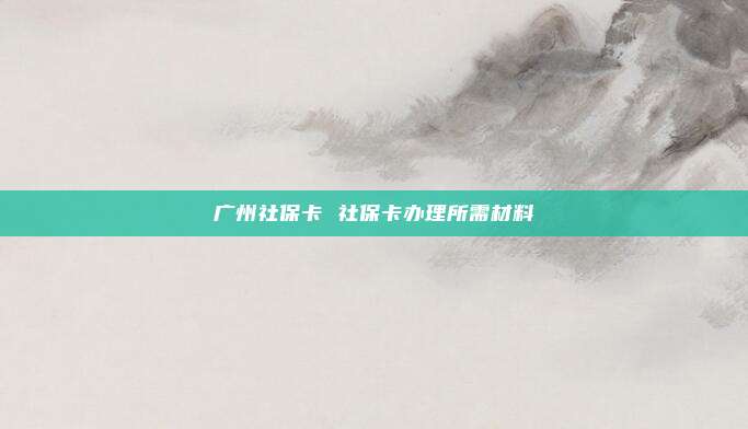 广州社保卡 社保卡办理所需材料