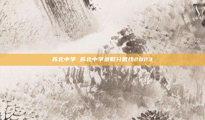 苏北中学 苏北中学录取分数线2023