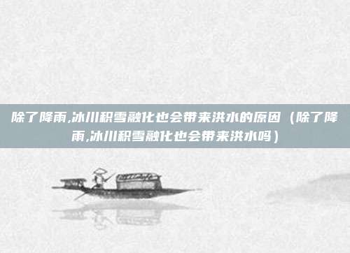 除了降雨,冰川积雪融化也会带来洪水的原因（除了降雨,冰川积雪融化也会带来洪水吗）