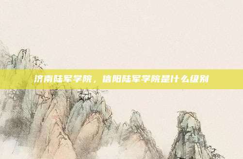 济南陆军学院,信阳陆军学院是什么级别
