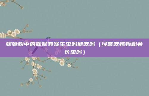 螺蛳粉中的螺蛳有寄生虫吗能吃吗（经常吃螺蛳粉会长虫吗）