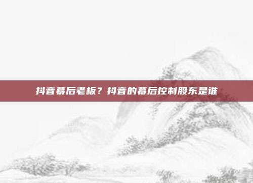 抖音幕后老板?抖音的幕后控制股东是谁