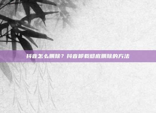 抖音怎么删除?抖音卸载彻底删除的方法