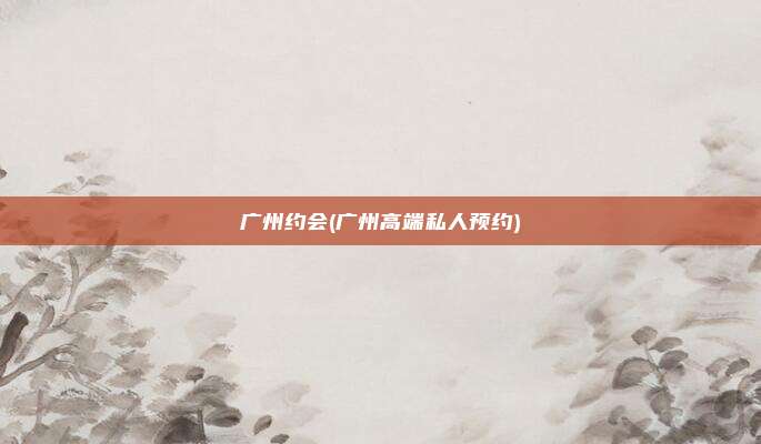 广州约会(广州高端私人预约)