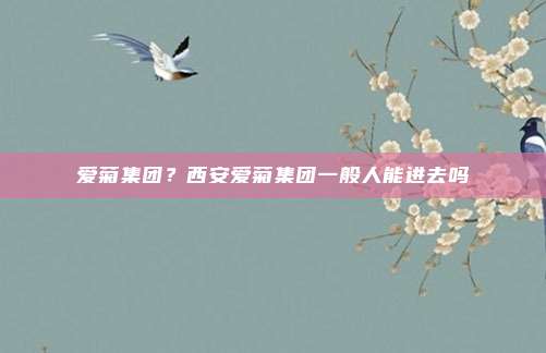爱菊集团?西安爱菊集团一般人能进去吗