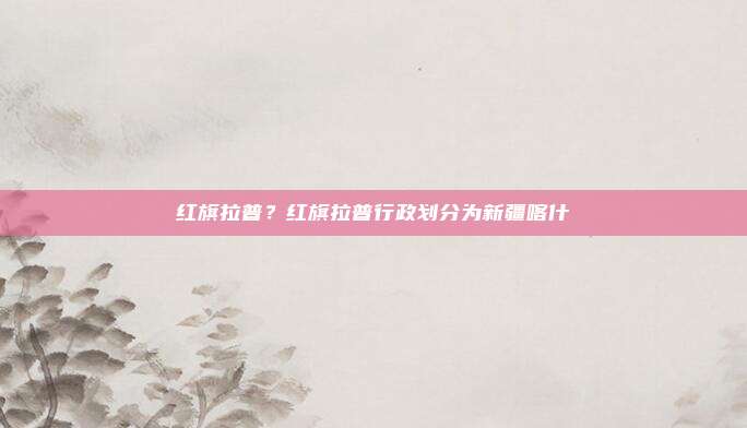 红旗拉普?红旗拉普行政划分为新疆喀什