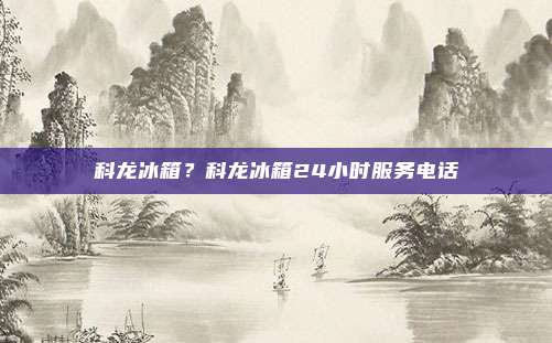 科龙冰箱？科龙冰箱24小时服务电话
