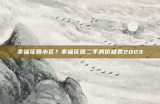 幸福花园小区？幸福花园二手房价格表2023